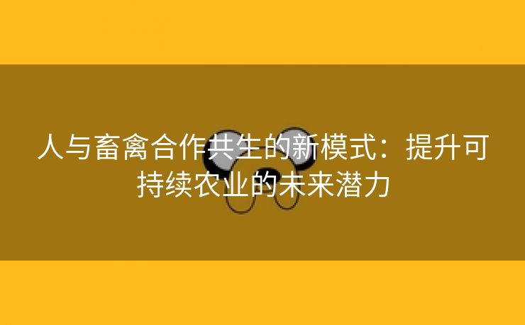 人与畜禽合作共生的新模式：提升可持续农业的未来潜力