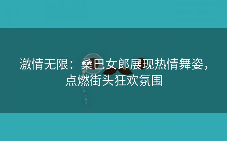 激情无限：桑巴女郎展现热情舞姿，点燃街头狂欢氛围