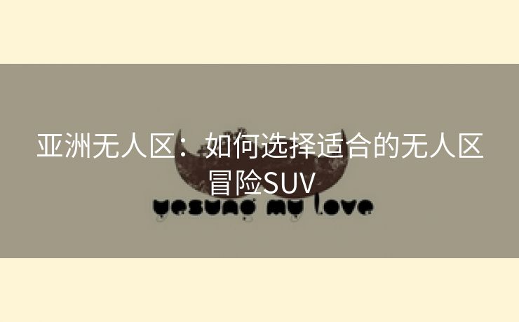 亚洲无人区：如何选择适合的无人区冒险SUV