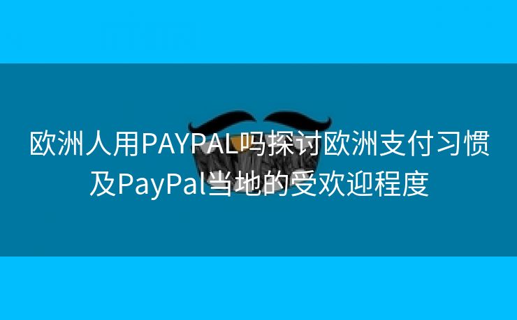 欧洲人用PAYPAL吗探讨欧洲支付习惯及PayPal当地的受欢迎程度