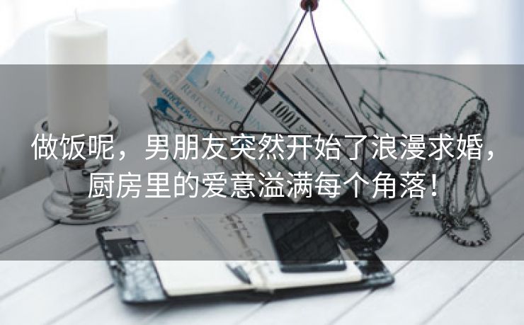 做饭呢，男朋友突然开始了浪漫求婚，厨房里的爱意溢满每个角落！