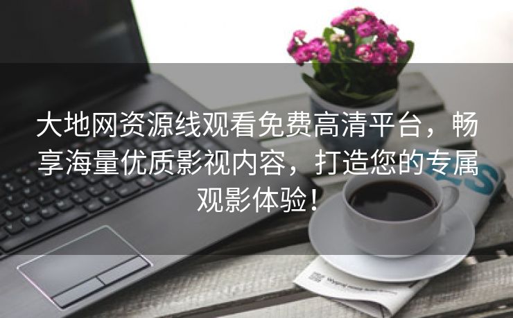 大地网资源线观看免费高清平台，畅享海量优质影视内容，打造您的专属观影体验！