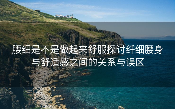 腰细是不是做起来舒服探讨纤细腰身与舒适感之间的关系与误区