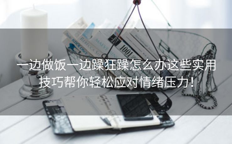 一边做饭一边躁狂躁怎么办这些实用技巧帮你轻松应对情绪压力！