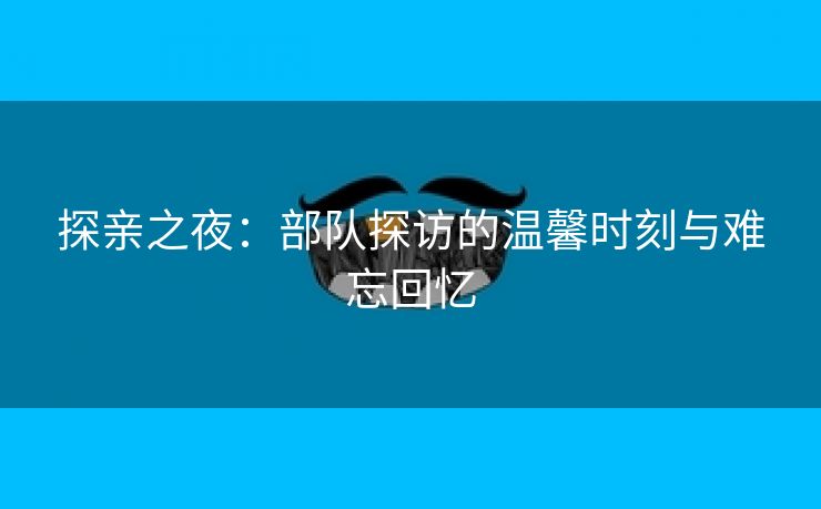 探亲之夜：部队探访的温馨时刻与难忘回忆