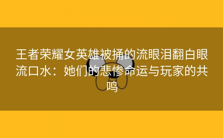 王者荣耀女英雄被捅的流眼泪翻白眼流口水：她们的悲惨命运与玩家的共鸣