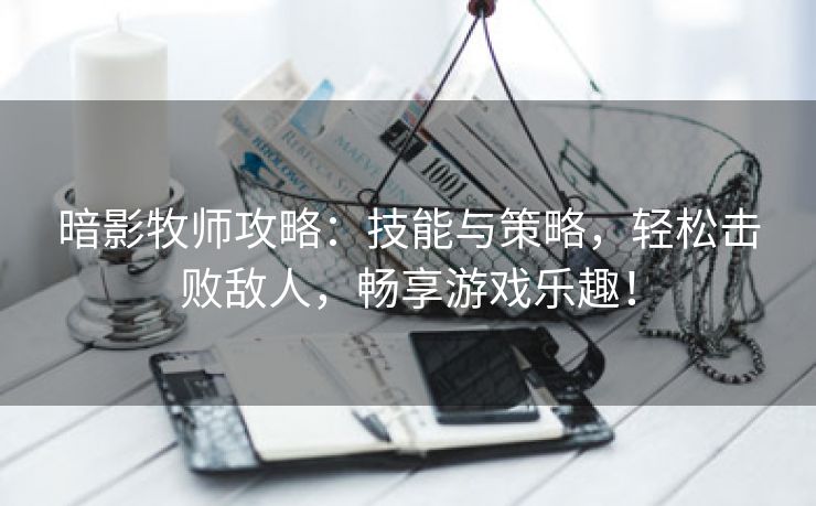 暗影牧师攻略：技能与策略，轻松击败敌人，畅享游戏乐趣！