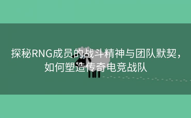 探秘RNG成员的战斗精神与团队默契，如何塑造传奇电竞战队