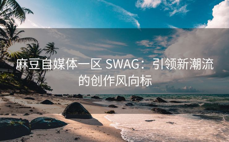 麻豆自媒体一区 SWAG：引领新潮流的创作风向标