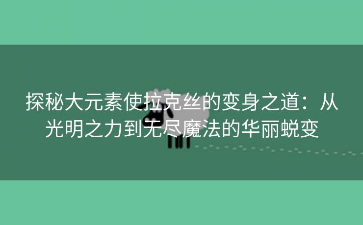 探秘大元素使拉克丝的变身之道：从光明之力到无尽魔法的华丽蜕变