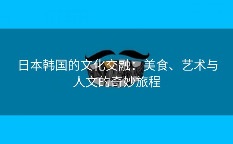 日本韩国的文化交融：美食、艺术与人文的奇妙旅程