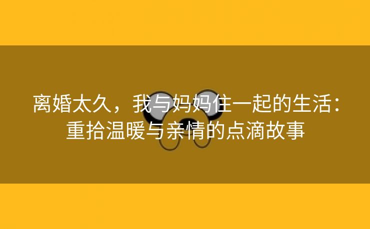 离婚太久，我与妈妈住一起的生活：重拾温暖与亲情的点滴故事