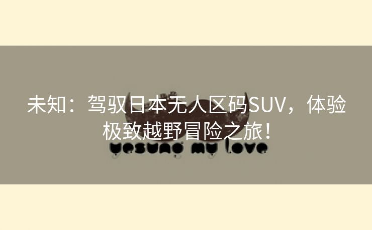 未知：驾驭日本无人区码SUV，体验极致越野冒险之旅！