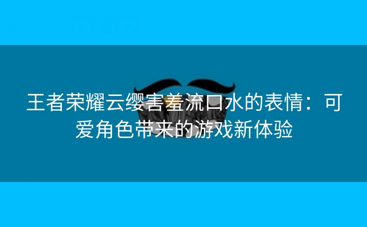 王者荣耀云缨害羞流口水的表情：可爱角色带来的游戏新体验