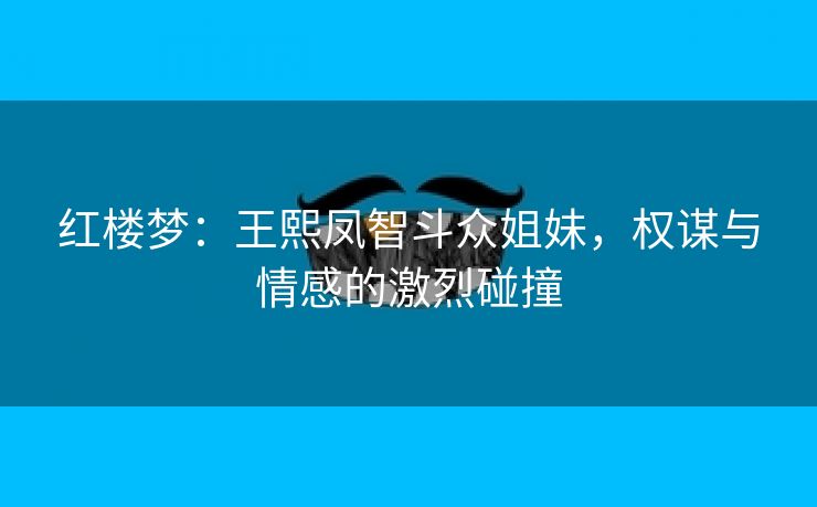 红楼梦：王熙凤智斗众姐妹，权谋与情感的激烈碰撞