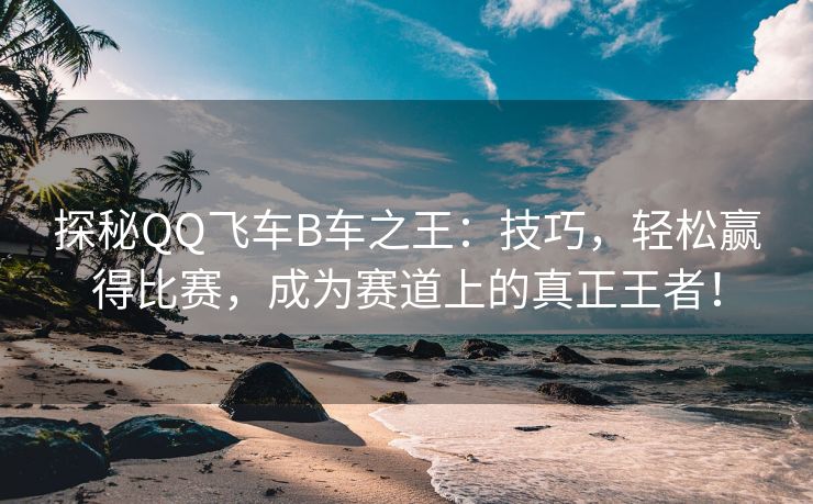 探秘QQ飞车B车之王：技巧，轻松赢得比赛，成为赛道上的真正王者！