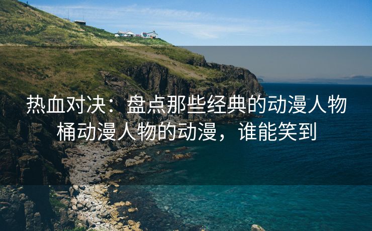 热血对决：盘点那些经典的动漫人物桶动漫人物的动漫，谁能笑到