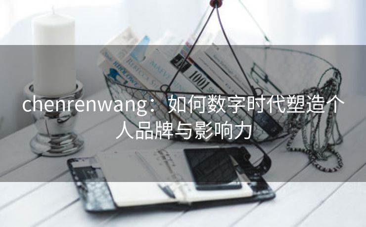 chenrenwang：如何数字时代塑造个人品牌与影响力