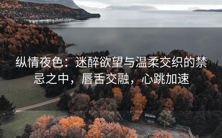 纵情夜色：迷醉欲望与温柔交织的禁忌之中，唇舌交融，心跳加速