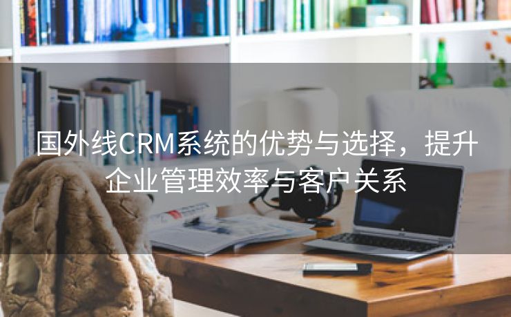 国外线CRM系统的优势与选择，提升企业管理效率与客户关系