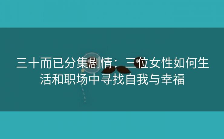 三十而已分集剧情：三位女性如何生活和职场中寻找自我与幸福