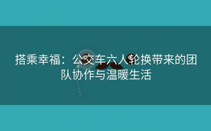 搭乘幸福：公交车六人轮换带来的团队协作与温暖生活