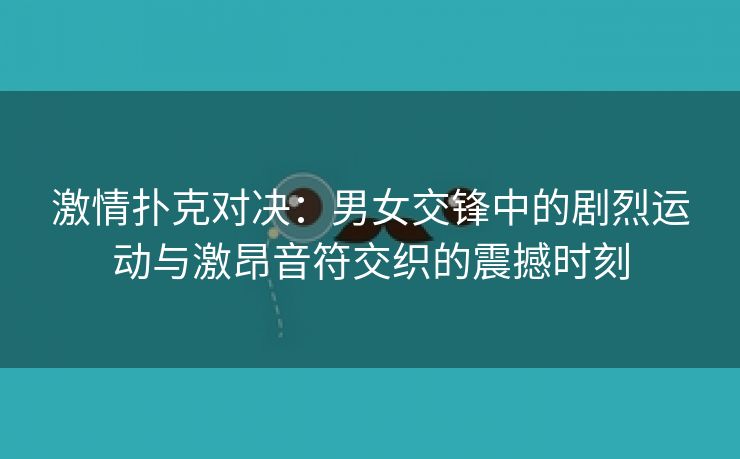 激情扑克对决：男女交锋中的剧烈运动与激昂音符交织的震撼时刻