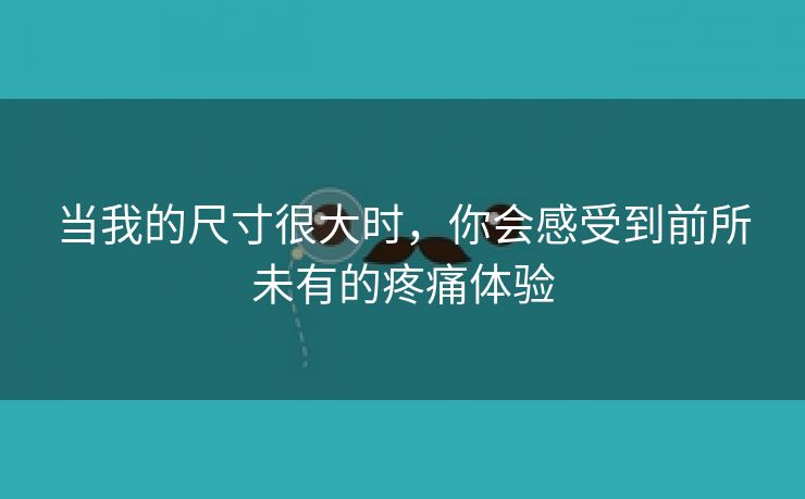 当我的尺寸很大时，你会感受到前所未有的疼痛体验