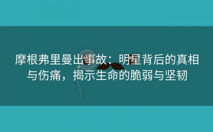 摩根弗里曼出事故：明星背后的真相与伤痛，揭示生命的脆弱与坚韧