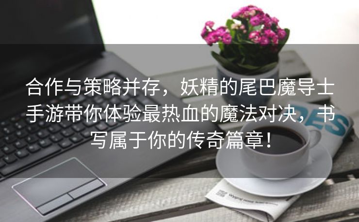 合作与策略并存，妖精的尾巴魔导士手游带你体验最热血的魔法对决，书写属于你的传奇篇章！