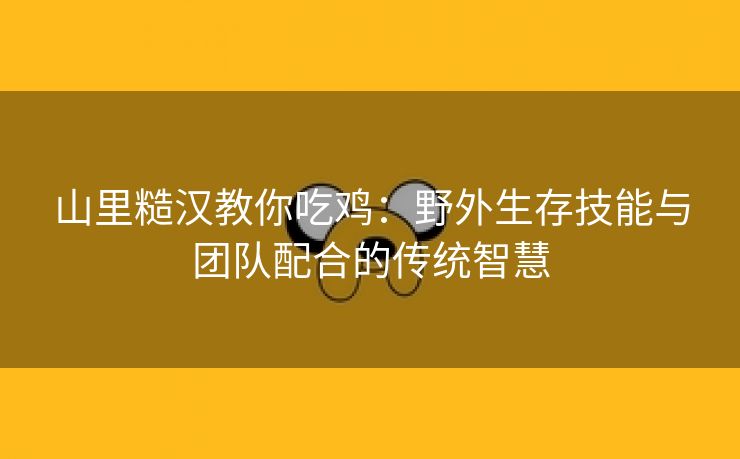 山里糙汉教你吃鸡：野外生存技能与团队配合的传统智慧