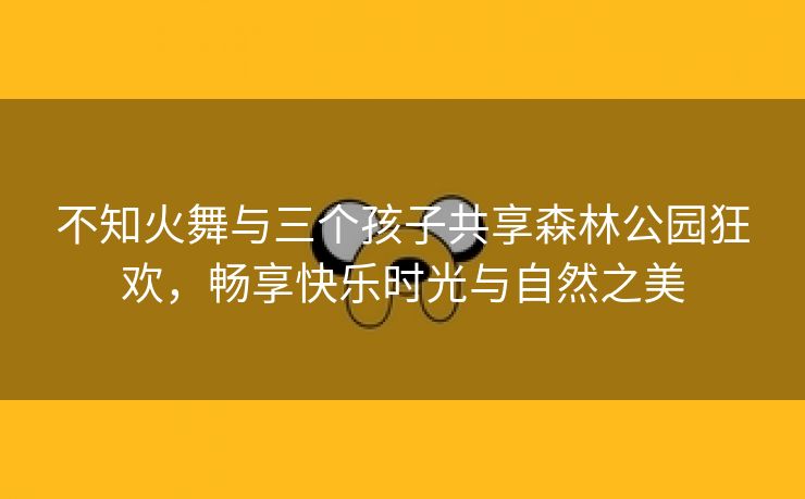 不知火舞与三个孩子共享森林公园狂欢，畅享快乐时光与自然之美