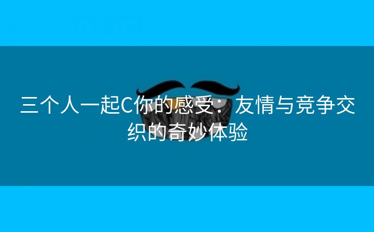 三个人一起C你的感受：友情与竞争交织的奇妙体验