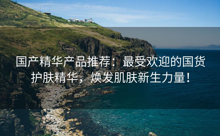 国产精华产品推荐：最受欢迎的国货护肤精华，焕发肌肤新生力量！