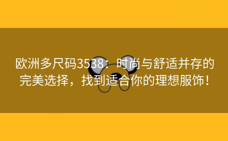 欧洲多尺码3538：时尚与舒适并存的完美选择，找到适合你的理想服饰！