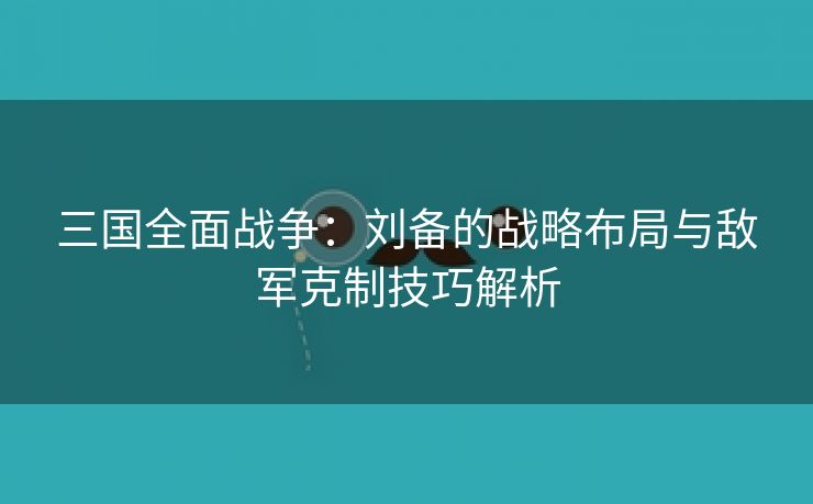 三国全面战争：刘备的战略布局与敌军克制技巧解析