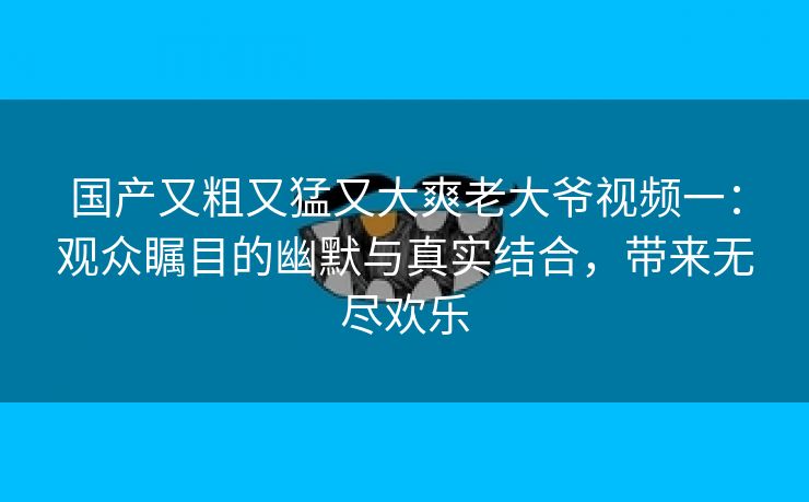 国产又粗又猛又大爽老大爷视频一：观众瞩目的幽默与真实结合，带来无尽欢乐