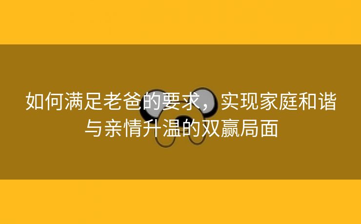 如何满足老爸的要求，实现家庭和谐与亲情升温的双赢局面