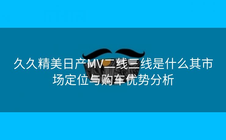 久久精美日产MV二线三线是什么其市场定位与购车优势分析