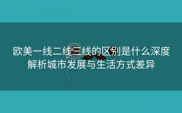 欧美一线二线三线的区别是什么深度解析城市发展与生活方式差异