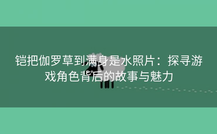 铠把伽罗草到满身是水照片：探寻游戏角色背后的故事与魅力