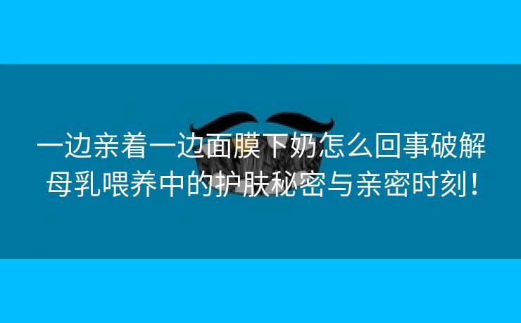 一边亲着一边面膜下奶怎么回事破解母乳喂养中的护肤秘密与亲密时刻！