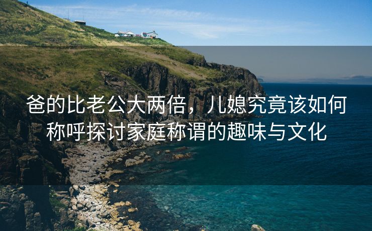 爸的比老公大两倍，儿媳究竟该如何称呼探讨家庭称谓的趣味与文化