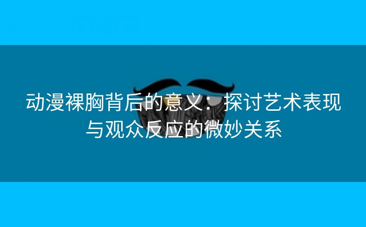 动漫裸胸背后的意义：探讨艺术表现与观众反应的微妙关系