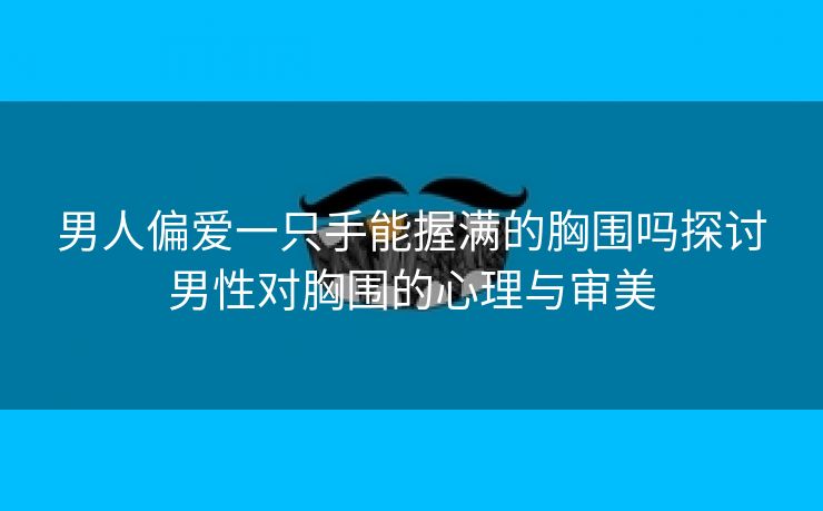 男人偏爱一只手能握满的胸围吗探讨男性对胸围的心理与审美