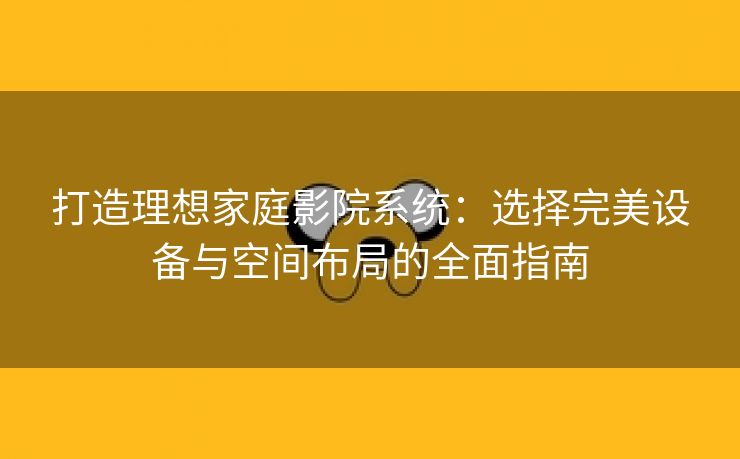 打造理想家庭影院系统：选择完美设备与空间布局的全面指南