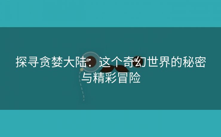 探寻贪婪大陆：这个奇幻世界的秘密与精彩冒险