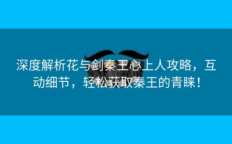 深度解析花与剑秦王心上人攻略，互动细节，轻松获取秦王的青睐！