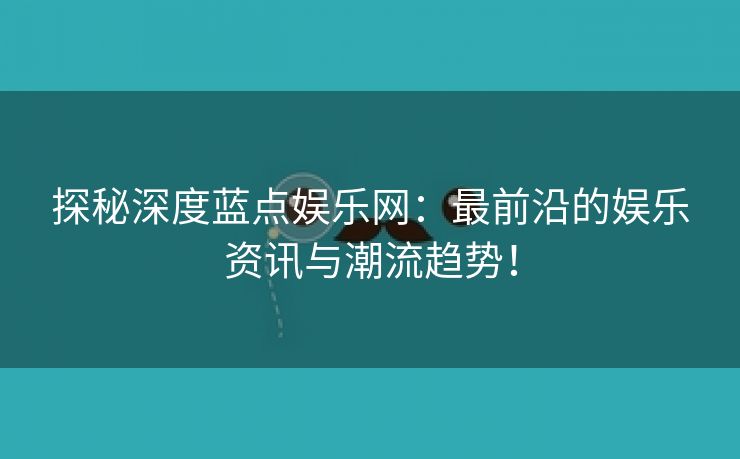 探秘深度蓝点娱乐网：最前沿的娱乐资讯与潮流趋势！