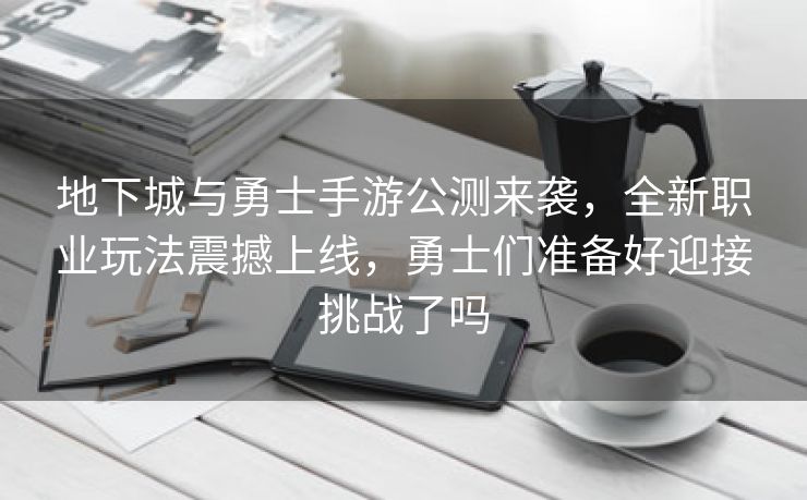 地下城与勇士手游公测来袭，全新职业玩法震撼上线，勇士们准备好迎接挑战了吗